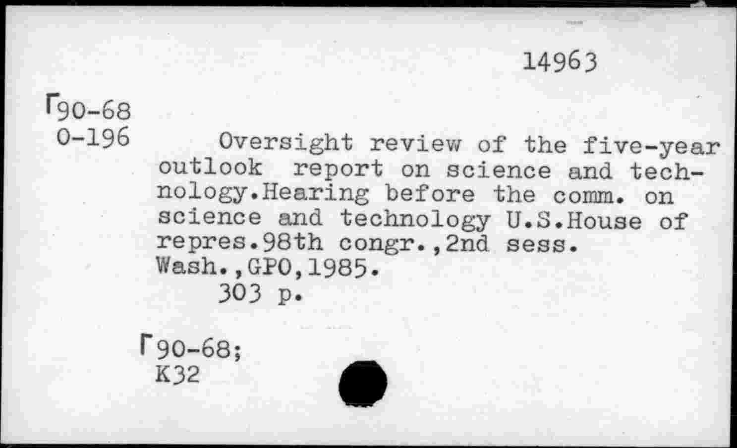 ﻿14963
•“90-68
0-196 Oversight review of the five-year outlook report on science and technology. Hearing before the comm, on science and technology U.S.House of repres.98th congr.,2nd sess.
Wash.,GPO,1985.
303 p.
r90-68;
K32